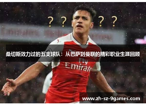 桑切斯效力过的五支球队:从巴萨到曼联的精彩职业生涯回顾 桑切斯效力过的五支球队:从巴萨到曼联的精彩职业生涯回顾