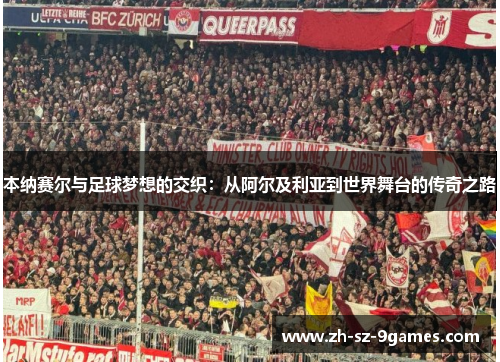 本纳赛尔与足球梦想的交织：从阿尔及利亚到世界舞台的传奇之路