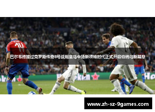 巴尔韦德接过克罗斯传奇8号战袍皇马中场新领袖时代正式开启伯纳乌新篇章