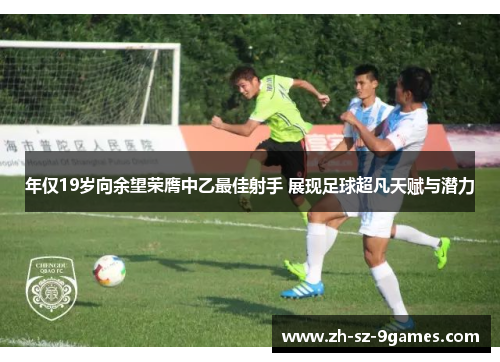 年仅19岁向余望荣膺中乙最佳射手 展现足球超凡天赋与潜力