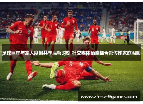 足球巨星与家人度假共享温馨时刻 社交媒体晒幸福合影传递家庭温暖
